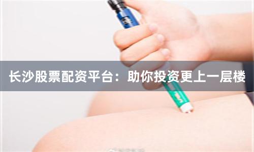长沙股票配资平台:助你投资更上一层楼