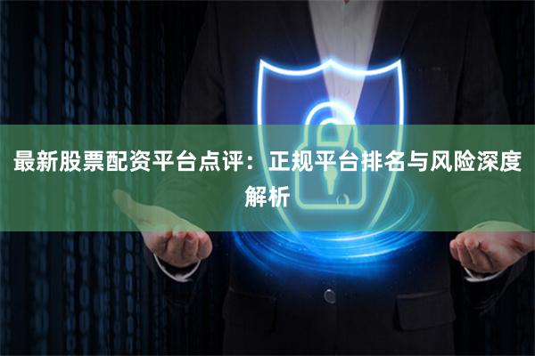 最新股票配资平台点评：正规平台排名与风险深度解析